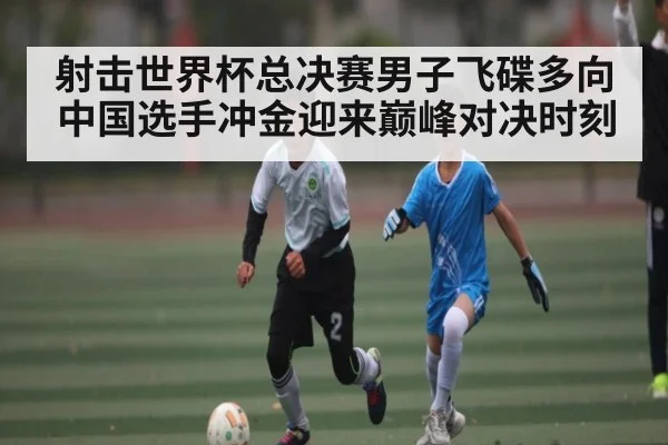 射击世界杯总决赛男子飞碟多向中国选手冲金迎来巅峰对决时刻